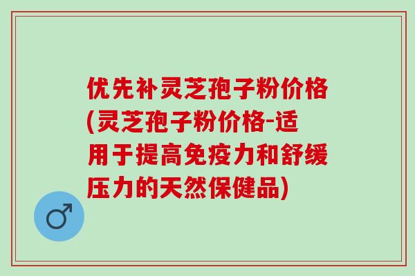 优先补灵芝孢子粉价格(灵芝孢子粉价格-适用于提高免疫力和舒缓压力的天然保健品)