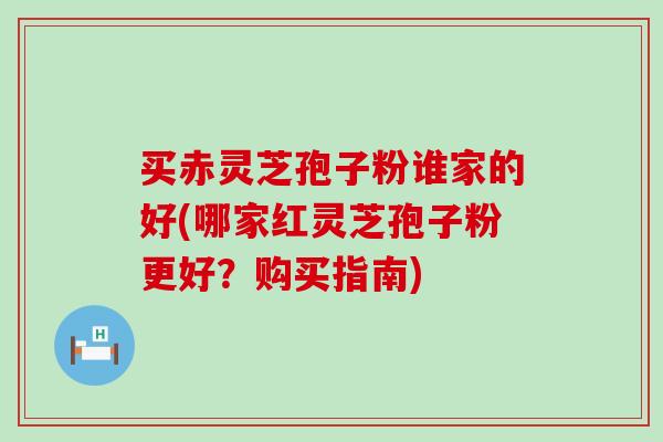 买赤灵芝孢子粉谁家的好(哪家红灵芝孢子粉更好？购买指南)