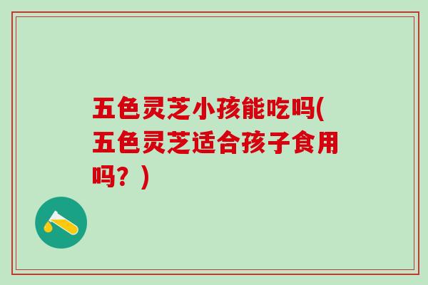 五色灵芝小孩能吃吗(五色灵芝适合孩子食用吗？)