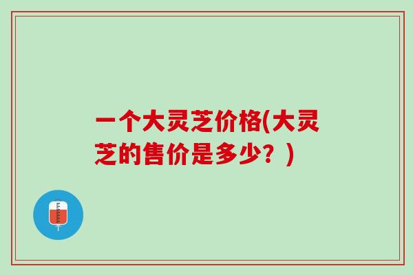 一个大灵芝价格(大灵芝的售价是多少？)