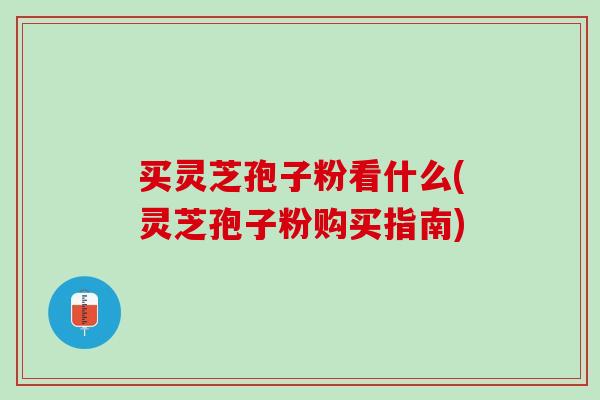 买灵芝孢子粉看什么(灵芝孢子粉购买指南)
