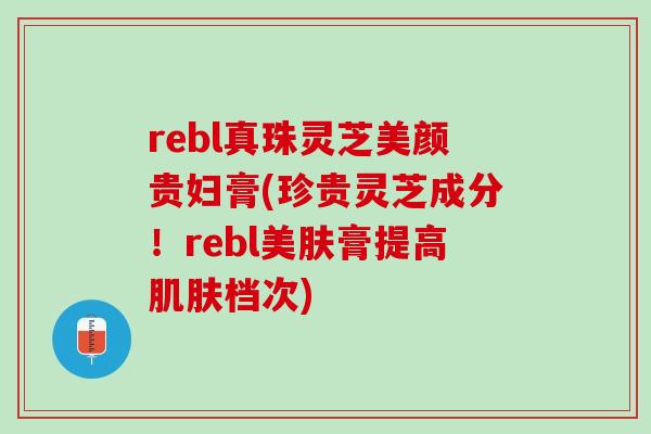 rebl真珠灵芝美颜贵妇膏(珍贵灵芝成分！rebl美肤膏提高肌肤档次)