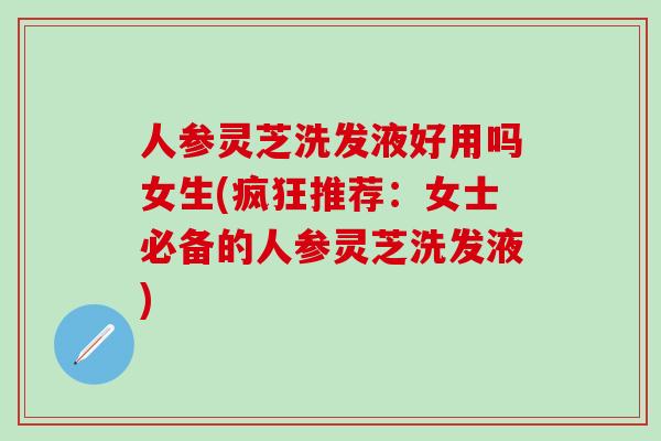 人参灵芝洗发液好用吗女生(疯狂推荐：女士必备的人参灵芝洗发液)