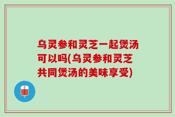乌灵参和灵芝一起煲汤可以吗(乌灵参和灵芝共同煲汤的美味享受)