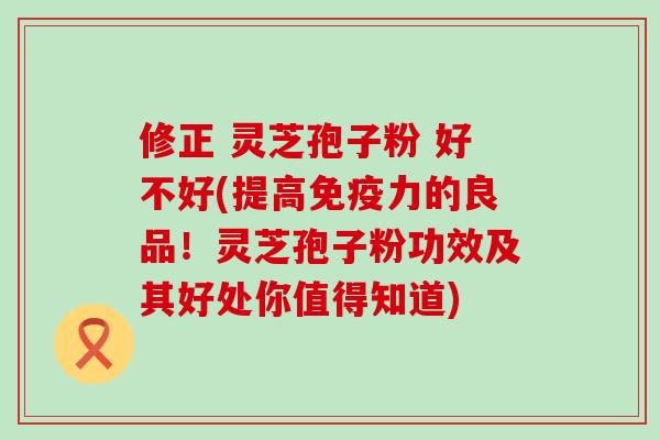 修正 灵芝孢子粉 好不好(提高免疫力的良品！灵芝孢子粉功效及其好处你值得知道)