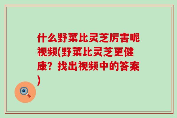 什么野菜比灵芝厉害呢视频(野菜比灵芝更健康？找出视频中的答案)