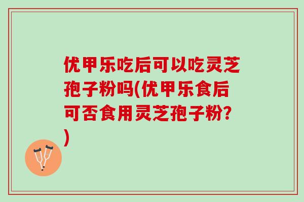 优甲乐吃后可以吃灵芝孢子粉吗(优甲乐食后可否食用灵芝孢子粉？)