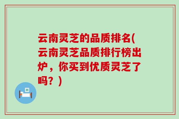 云南灵芝的品质排名(云南灵芝品质排行榜出炉，你买到优质灵芝了吗？)
