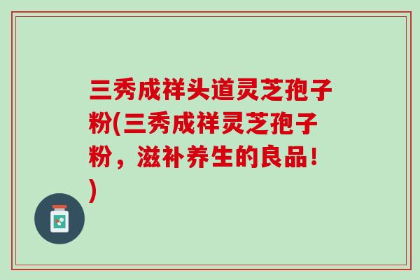 三秀成祥头道灵芝孢子粉(三秀成祥灵芝孢子粉，滋补养生的良品！)