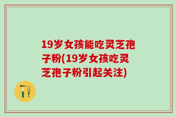 19岁女孩能吃灵芝孢子粉(19岁女孩吃灵芝孢子粉引起关注)
