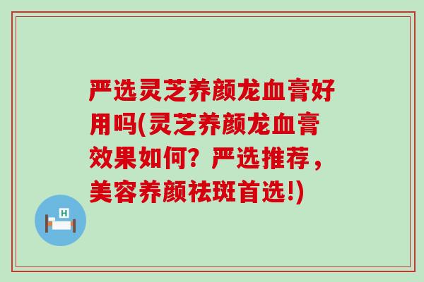严选灵芝养颜龙血膏好用吗(灵芝养颜龙血膏效果如何？严选推荐，美容养颜祛斑首选!)
