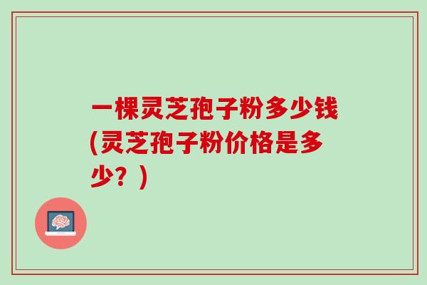 一棵灵芝孢子粉多少钱(灵芝孢子粉价格是多少？)
