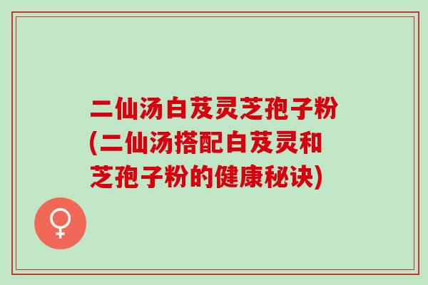 二仙汤白芨灵芝孢子粉(二仙汤搭配白芨灵和芝孢子粉的健康秘诀)