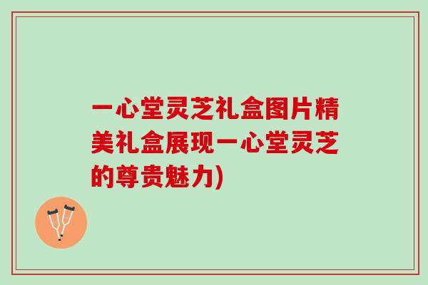 一心堂灵芝礼盒图片精美礼盒展现一心堂灵芝的尊贵魅力)