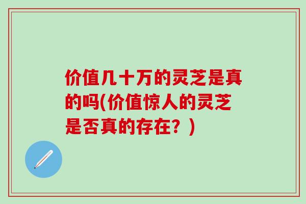 价值几十万的灵芝是真的吗(价值惊人的灵芝是否真的存在？)
