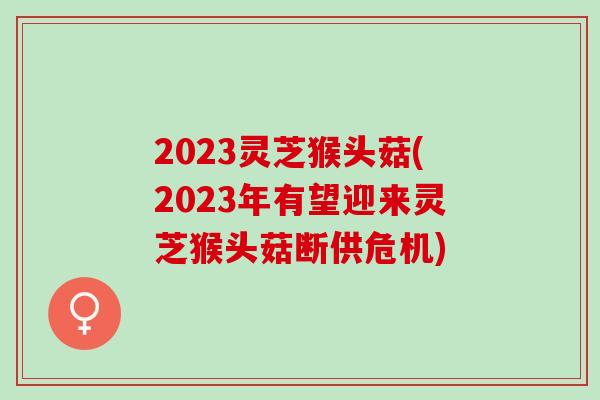 2023灵芝猴头菇(2023年有望迎来灵芝猴头菇断供危机)