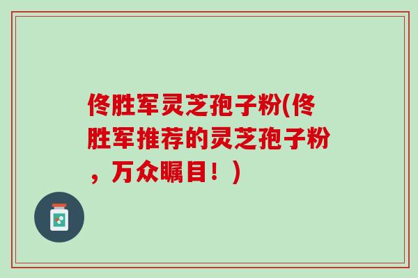 佟胜军灵芝孢子粉(佟胜军推荐的灵芝孢子粉，万众瞩目！)