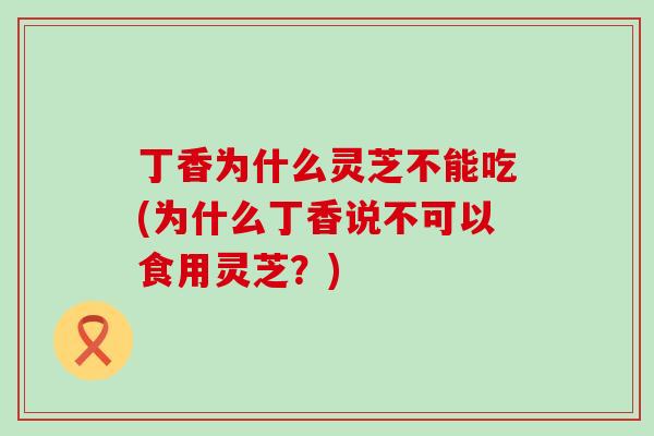 丁香为什么灵芝不能吃(为什么丁香说不可以食用灵芝？)