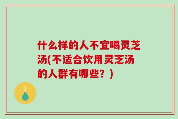 什么样的人不宜喝灵芝汤(不适合饮用灵芝汤的人群有哪些？)