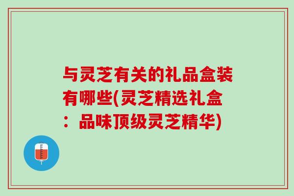与灵芝有关的礼品盒装有哪些(灵芝精选礼盒：品味顶级灵芝精华)