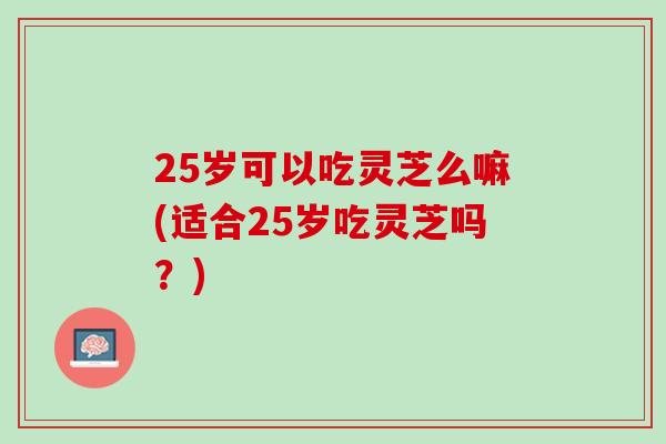 25岁可以吃灵芝么嘛(适合25岁吃灵芝吗？)