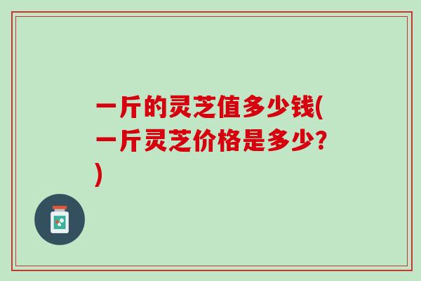 一斤的灵芝值多少钱(一斤灵芝价格是多少？)