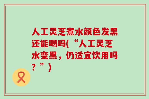 人工灵芝煮水颜色发黑还能喝吗(“人工灵芝水变黑，仍适宜饮用吗？”)