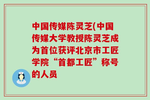 中国传媒陈灵芝(中国传媒大学教授陈灵芝成为首位获评北京市工匠学院“首都工匠”称号的人员