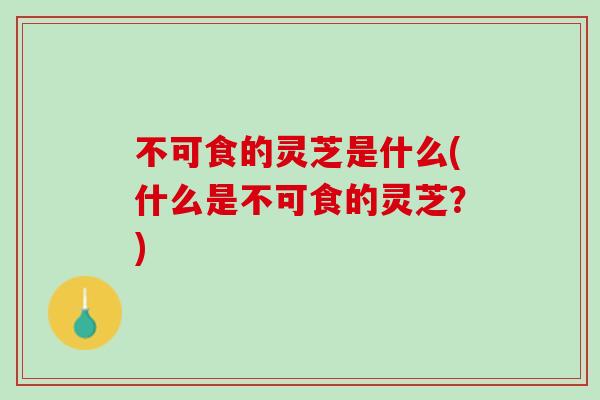 不可食的灵芝是什么(什么是不可食的灵芝？)