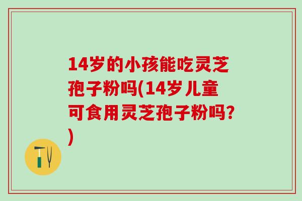 14岁的小孩能吃灵芝孢子粉吗(14岁儿童可食用灵芝孢子粉吗？)
