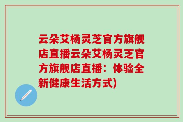 云朵艾杨灵芝官方旗舰店直播云朵艾杨灵芝官方旗舰店直播：体验全新健康生活方式)