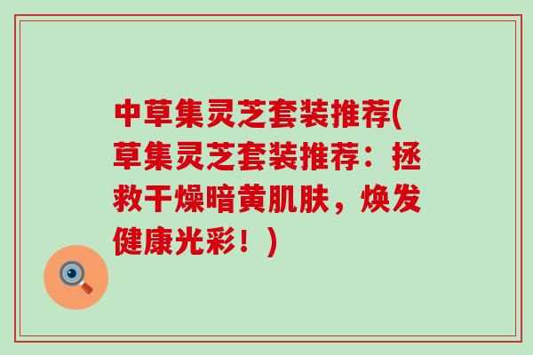 中草集灵芝套装推荐(草集灵芝套装推荐：拯救干燥暗黄肌肤，焕发健康光彩！)