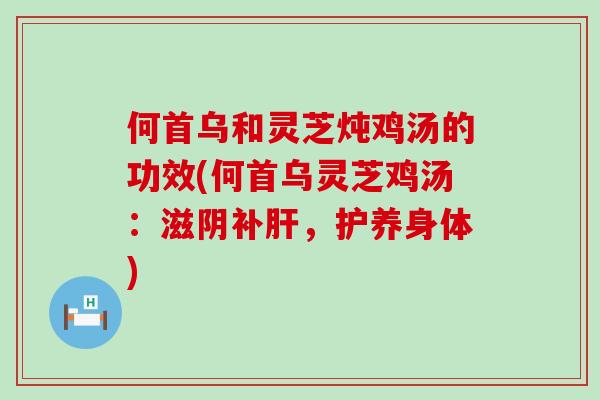 何首乌和灵芝炖鸡汤的功效(何首乌灵芝鸡汤：滋阴补肝，护养身体)