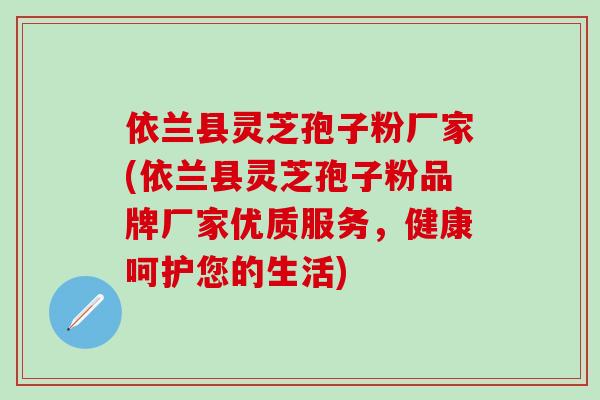 依兰县灵芝孢子粉厂家(依兰县灵芝孢子粉品牌厂家优质服务，健康呵护您的生活)
