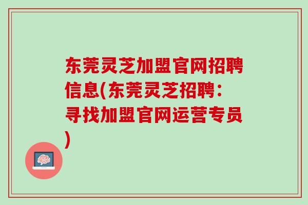 东莞灵芝加盟官网招聘信息(东莞灵芝招聘：寻找加盟官网运营专员)