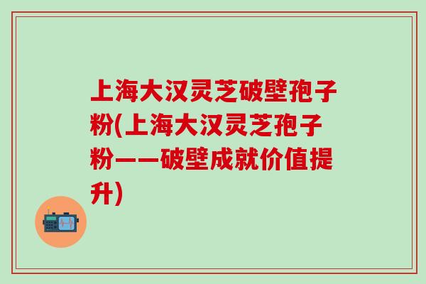 上海大汉灵芝破壁孢子粉(上海大汉灵芝孢子粉——破壁成就价值提升)