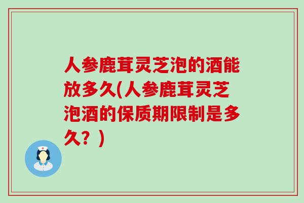 人参鹿茸灵芝泡的酒能放多久(人参鹿茸灵芝泡酒的保质期限制是多久？)