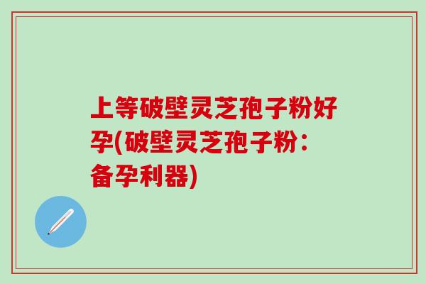 上等破壁灵芝孢子粉好孕(破壁灵芝孢子粉：备孕利器)