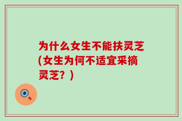 为什么女生不能扶灵芝(女生为何不适宜采摘灵芝?) 为什么女生不能扶灵芝(女生为何不适宜采摘灵芝?)