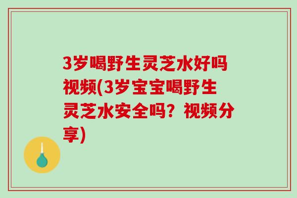 3岁喝野生灵芝水好吗视频(3岁宝宝喝野生灵芝水安全吗？视频分享)