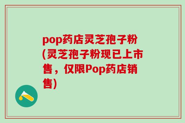 pop药店灵芝孢子粉(灵芝孢子粉现已上市售，仅限Pop药店销售)