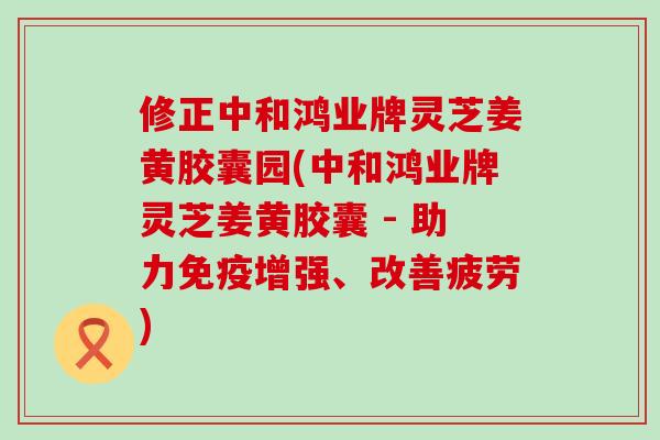 修正中和鸿业牌灵芝姜黄胶囊园(中和鸿业牌灵芝姜黄胶囊 - 助力免疫增强、改善疲劳)