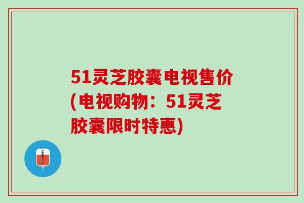 51灵芝胶囊电视售价(电视购物：51灵芝胶囊限时特惠)