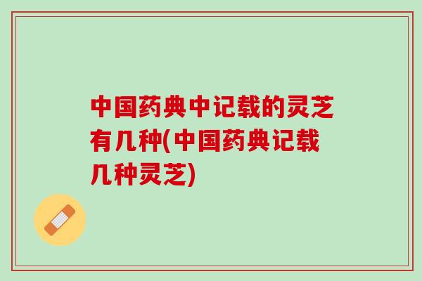 中国药典中记载的灵芝有几种(中国药典记载几种灵芝)