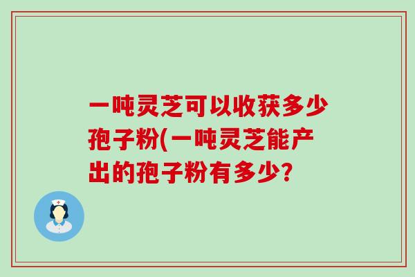 一吨灵芝可以收获多少孢子粉(一吨灵芝能产出的孢子粉有多少？