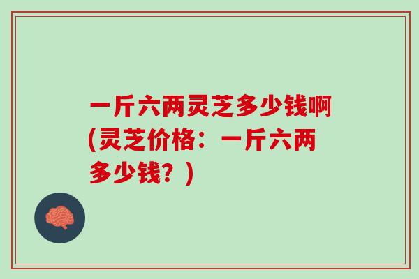 一斤六两灵芝多少钱啊(灵芝价格：一斤六两多少钱？)