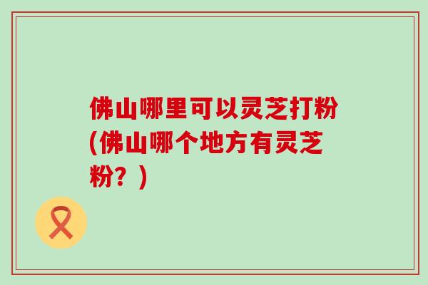 佛山哪里可以灵芝打粉(佛山哪个地方有灵芝粉？)