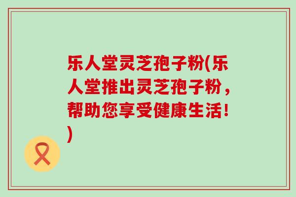 乐人堂灵芝孢子粉(乐人堂推出灵芝孢子粉，帮助您享受健康生活！)