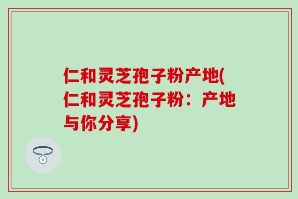 仁和灵芝孢子粉产地(仁和灵芝孢子粉：产地与你分享)