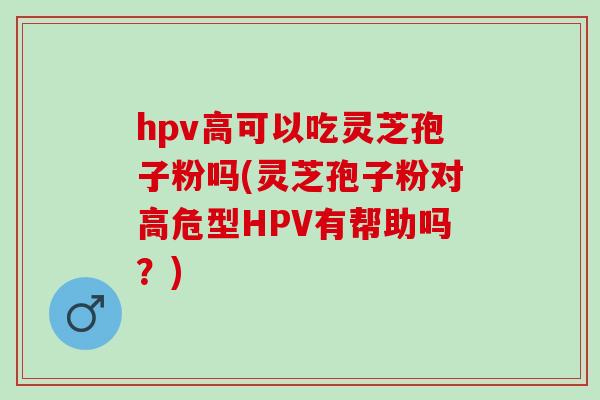 hpv高可以吃灵芝孢子粉吗(灵芝孢子粉对高危型HPV有帮助吗？)